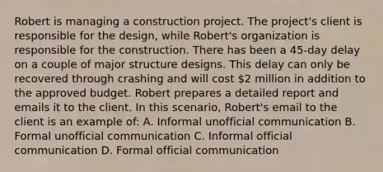 Robert is managing a construction project. The project's client is responsible for the design, while Robert's organization is responsible for the construction. There has been a 45-day delay on a couple of major structure designs. This delay can only be recovered through crashing and will cost 2 million in addition to the approved budget. Robert prepares a detailed report and emails it to the client. In this scenario, Robert's email to the client is an example of: A. Informal unofficial communication B. Formal unofficial communication C. Informal official communication D. Formal official communication