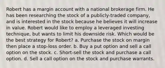 Robert has a margin account with a national brokerage firm. He has been researching the stock of a publicly-traded company, and is interested in the stock because he believes it will increase in value. Robert would like to employ a leveraged investing technique, but wants to limit his downside risk. Which would be the best strategy for Robert? a. Purchase the stock on margin then place a stop-loss order. b. Buy a put option and sell a call option on the stock. c. Short-sell the stock and purchase a call option. d. Sell a call option on the stock and purchase warrants.