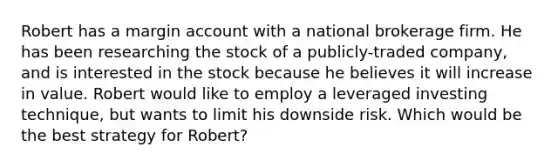 Robert has a margin account with a national brokerage firm. He has been researching the stock of a publicly-traded company, and is interested in the stock because he believes it will increase in value. Robert would like to employ a leveraged investing technique, but wants to limit his downside risk. Which would be the best strategy for Robert?