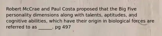 Robert McCrae and Paul Costa proposed that the Big Five personality dimensions along with talents, aptitudes, and cognitive abilities, which have their origin in biological forces are referred to as ______. pg 497