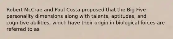 Robert McCrae and Paul Costa proposed that the Big Five personality dimensions along with talents, aptitudes, and cognitive abilities, which have their origin in biological forces are referred to as