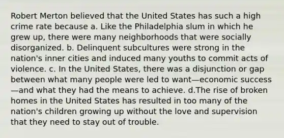 Robert Merton believed that the United States has such a high crime rate because a. Like the Philadelphia slum in which he grew up, there were many neighborhoods that were socially disorganized. b. Delinquent subcultures were strong in the nation's inner cities and induced many youths to commit acts of violence. c. In the United States, there was a disjunction or gap between what many people were led to want—economic success—and what they had the means to achieve. d.The rise of broken homes in the United States has resulted in too many of the nation's children growing up without the love and supervision that they need to stay out of trouble.