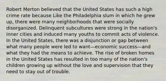 Robert Merton believed that the United States has such a high crime rate because Like the Philadelphia slum in which he grew up, there were many neighborhoods that were socially disorganized. Delinquent subcultures were strong in the nation's inner cities and induced many youths to commit acts of violence. In the United States, there was a disjunction or gap between what many people were led to want—economic success—and what they had the means to achieve. The rise of broken homes in the United States has resulted in too many of the nation's children growing up without the love and supervision that they need to stay out of trouble.