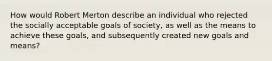 How would Robert Merton describe an individual who rejected the socially acceptable goals of society, as well as the means to achieve these goals, and subsequently created new goals and means?