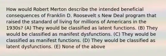 How would Robert Merton describe the intended beneficial consequences of Franklin D. Roosevelt s New Deal program that raised the standard of living for millions of Americans in the 1930s? (A) They would be classified as latent functions. (B) They would be classified as manifest dysfunctions. (C) They would be classified as manifest functions. (D) They would be classified as latent dysfunctions. (E) None of the above