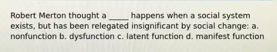 Robert Merton thought a _____ happens when a social system exists, but has been relegated insignificant by social change: a. nonfunction b. dysfunction c. latent function d. manifest function