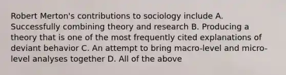 Robert Merton's contributions to sociology include A. Successfully combining theory and research B. Producing a theory that is one of the most frequently cited explanations of deviant behavior C. An attempt to bring macro-level and micro-level analyses together D. All of the above