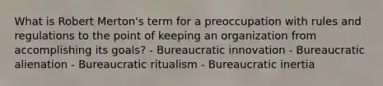 What is Robert Merton's term for a preoccupation with rules and regulations to the point of keeping an organization from accomplishing its goals? - Bureaucratic innovation - Bureaucratic alienation - Bureaucratic ritualism - Bureaucratic inertia