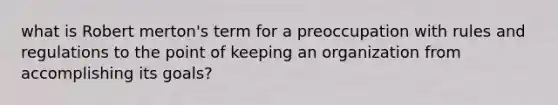 what is Robert merton's term for a preoccupation with rules and regulations to the point of keeping an organization from accomplishing its goals?