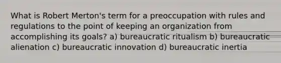 What is Robert Merton's term for a preoccupation with rules and regulations to the point of keeping an organization from accomplishing its goals? a) bureaucratic ritualism b) bureaucratic alienation c) bureaucratic innovation d) bureaucratic inertia