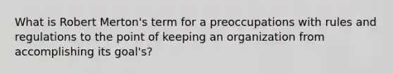 What is Robert Merton's term for a preoccupations with rules and regulations to the point of keeping an organization from accomplishing its goal's?