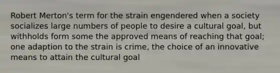 Robert Merton's term for the strain engendered when a society socializes large numbers of people to desire a cultural goal, but withholds form some the approved means of reaching that goal; one adaption to the strain is crime, the choice of an innovative means to attain the cultural goal