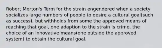 Robert Merton's Term for the strain engendered when a society socializes large numbers of people to desire a cultural goal(such as success), but withholds from some the approved means of reaching that goal, one adaption to the strain is crime, the choice of an innovative means(one outside the approved system) to obtain the cultural goal.