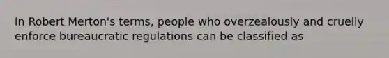 In Robert Merton's terms, people who overzealously and cruelly enforce bureaucratic regulations can be classified as