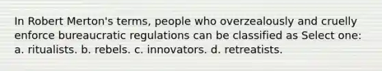 In Robert Merton's terms, people who overzealously and cruelly enforce bureaucratic regulations can be classified as Select one: a. ritualists. b. rebels. c. innovators. d. retreatists.