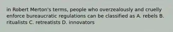 in Robert Merton's terms, people who overzealously and cruelly enforce bureaucratic regulations can be classified as A. rebels B. ritualists C. retreatists D. innovators