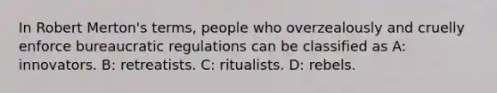 In Robert Merton's terms, people who overzealously and cruelly enforce bureaucratic regulations can be classified as A: innovators. B: retreatists. C: ritualists. D: rebels.