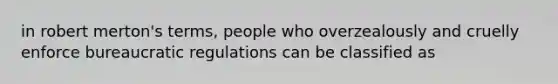 in robert merton's terms, people who overzealously and cruelly enforce bureaucratic regulations can be classified as