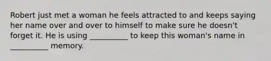 Robert just met a woman he feels attracted to and keeps saying her name over and over to himself to make sure he doesn't forget it. He is using __________ to keep this woman's name in __________ memory.