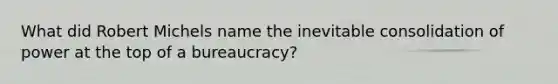 What did Robert Michels name the inevitable consolidation of power at the top of a bureaucracy?