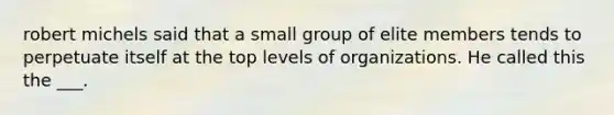 robert michels said that a small group of elite members tends to perpetuate itself at the top levels of organizations. He called this the ___.