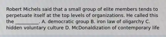 Robert Michels said that a small group of elite members tends to perpetuate itself at the top levels of organizations. He called this the __________. A. democratic group B. iron law of oligarchy C. hidden voluntary culture D. McDonaldization of contemporary life