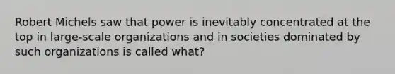 Robert Michels saw that power is inevitably concentrated at the top in large-scale organizations and in societies dominated by such organizations is called what?