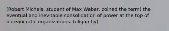 (Robert Michels, student of Max Weber, coined the term) the eventual and inevitable consolidation of power at the top of bureaucratic organizations. (oligarchy)