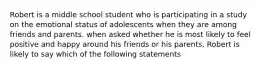 Robert is a middle school student who is participating in a study on the emotional status of adolescents when they are among friends and parents. when asked whether he is most likely to feel positive and happy around his friends or his parents, Robert is likely to say which of the following statements