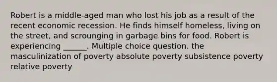 Robert is a middle-aged man who lost his job as a result of the recent economic recession. He finds himself homeless, living on the street, and scrounging in garbage bins for food. Robert is experiencing ______. Multiple choice question. the masculinization of poverty absolute poverty subsistence poverty relative poverty