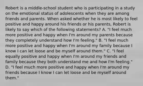 Robert is a middle-school student who is participating in a study on the emotional status of adolescents when they are among friends and parents. When asked whether he is most likely to feel positive and happy around his friends or his parents, Robert is likely to say which of the following statements? A. "I feel much more positive and happy when I'm around my parents because they completely understand how I'm feeling." B. "I feel much more positive and happy when I'm around my family because I know I can let loose and be myself around them." C. "I feel equally positive and happy when I'm around my friends and family because they both understand me and how I'm feeling." D. "I feel much more positive and happy when I'm around my friends because I know I can let loose and be myself around them."