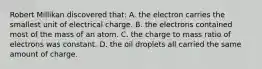 Robert Millikan discovered that: A. the electron carries the smallest unit of electrical charge. B. the electrons contained most of the mass of an atom. C. the charge to mass ratio of electrons was constant. D. the oil droplets all carried the same amount of charge.