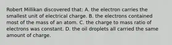 Robert Millikan discovered that: A. the electron carries the smallest unit of electrical charge. B. the electrons contained most of the mass of an atom. C. the charge to mass ratio of electrons was constant. D. the oil droplets all carried the same amount of charge.