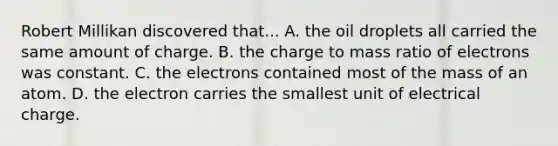 Robert Millikan discovered that... A. the oil droplets all carried the same amount of charge. B. the charge to mass ratio of electrons was constant. C. the electrons contained most of the mass of an atom. D. the electron carries the smallest unit of electrical charge.