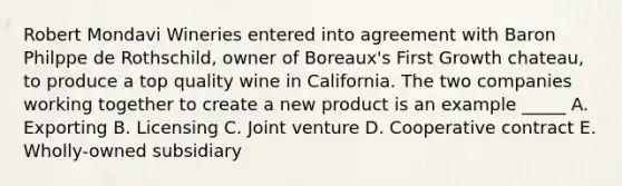 Robert Mondavi Wineries entered into agreement with Baron Philppe de Rothschild, owner of Boreaux's First Growth chateau, to produce a top quality wine in California. The two companies working together to create a new product is an example _____ A. Exporting B. Licensing C. Joint venture D. Cooperative contract E. Wholly-owned subsidiary