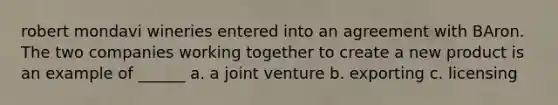 robert mondavi wineries entered into an agreement with BAron. The two companies working together to create a new product is an example of ______ a. a joint venture b. exporting c. licensing