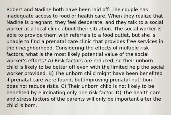 Robert and Nadine both have been laid off. The couple has inadequate access to food or health care. When they realize that Nadine is pregnant, they feel desperate, and they talk to a social worker at a local clinic about their situation. The social worker is able to provide them with referrals to a food outlet, but she is unable to find a prenatal care clinic that provides free services in their neighborhood. Considering the effects of multiple risk factors, what is the most likely potential value of the social worker's efforts? A) Risk factors are reduced, so their unborn child is likely to be better off even with the limited help the social worker provided. B) The unborn child might have been benefited if prenatal care were found, but improving prenatal nutrition does not reduce risks. C) Their unborn child is not likely to be benefited by eliminating only one risk factor. D) The health care and stress factors of the parents will only be important after the child is born.