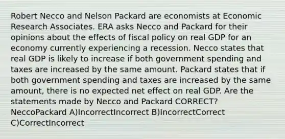 Robert Necco and Nelson Packard are economists at Economic Research Associates. ERA asks Necco and Packard for their opinions about the effects of fiscal policy on real GDP for an economy currently experiencing a recession. Necco states that real GDP is likely to increase if both government spending and taxes are increased by the same amount. Packard states that if both government spending and taxes are increased by the same amount, there is no expected net effect on real GDP. Are the statements made by Necco and Packard CORRECT? NeccoPackard A)IncorrectIncorrect B)IncorrectCorrect C)CorrectIncorrect