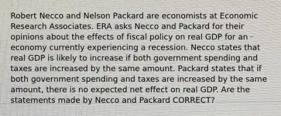 Robert Necco and Nelson Packard are economists at Economic Research Associates. ERA asks Necco and Packard for their opinions about the effects of fiscal policy on real GDP for an economy currently experiencing a recession. Necco states that real GDP is likely to increase if both government spending and taxes are increased by the same amount. Packard states that if both government spending and taxes are increased by the same amount, there is no expected net effect on real GDP. Are the statements made by Necco and Packard CORRECT?