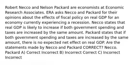 Robert Necco and Nelson Packard are economists at Economic Research Associates. ERA asks Necco and Packard for their opinions about the effects of fiscal policy on real GDP for an economy currently experiencing a recession. Necco states that real GDP is likely to increase if both government spending and taxes are increased by the same amount. Packard states that if both government spending and taxes are increased by the same amount, there is no expected net effect on real GDP. Are the statements made by Necco and Packard CORRECT? Necco. Packard A) Correct Incorrect B) Incorrect Correct C) Incorrect Incorrect