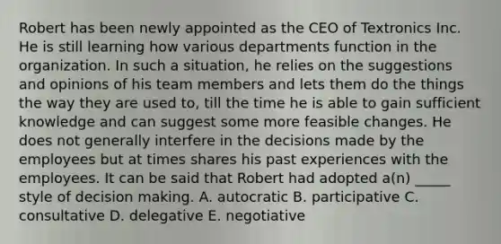 Robert has been newly appointed as the CEO of Textronics Inc. He is still learning how various departments function in the organization. In such a situation, he relies on the suggestions and opinions of his team members and lets them do the things the way they are used to, till the time he is able to gain sufficient knowledge and can suggest some more feasible changes. He does not generally interfere in the decisions made by the employees but at times shares his past experiences with the employees. It can be said that Robert had adopted a(n) _____ style of decision making. A. autocratic B. participative C. consultative D. delegative E. negotiative