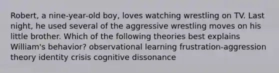 Robert, a nine-year-old boy, loves watching wrestling on TV. Last night, he used several of the aggressive wrestling moves on his little brother. Which of the following theories best explains William's behavior? observational learning frustration-aggression theory identity crisis cognitive dissonance