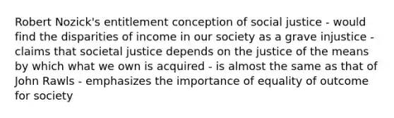 Robert Nozick's entitlement conception of social justice - would find the disparities of income in our society as a grave injustice - claims that societal justice depends on the justice of the means by which what we own is acquired - is almost the same as that of John Rawls - emphasizes the importance of equality of outcome for society