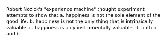 Robert Nozick's "experience machine" thought experiment attempts to show that a. happiness is not the sole element of the good life. b. happiness is not the only thing that is intrinsically valuable. c. happiness is only instrumentally valuable. d. both a and b