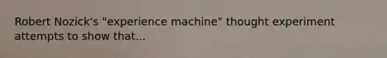 Robert Nozick's "experience machine" thought experiment attempts to show that...