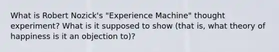 What is Robert Nozick's "Experience Machine" thought experiment? What is it supposed to show (that is, what theory of happiness is it an objection to)?