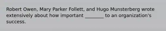 Robert Owen, Mary Parker Follett, and Hugo Munsterberg wrote extensively about how important ________ to an organization's success.