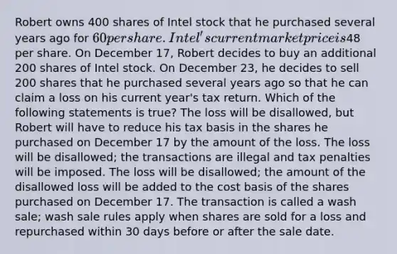 Robert owns 400 shares of Intel stock that he purchased several years ago for 60 per share. Intel's current market price is48 per share. On December 17, Robert decides to buy an additional 200 shares of Intel stock. On December 23, he decides to sell 200 shares that he purchased several years ago so that he can claim a loss on his current year's tax return. Which of the following statements is true? The loss will be disallowed, but Robert will have to reduce his tax basis in the shares he purchased on December 17 by the amount of the loss. The loss will be disallowed; the transactions are illegal and tax penalties will be imposed. The loss will be disallowed; the amount of the disallowed loss will be added to the cost basis of the shares purchased on December 17. The transaction is called a wash sale; wash sale rules apply when shares are sold for a loss and repurchased within 30 days before or after the sale date.