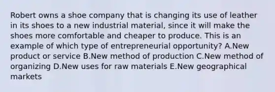 Robert owns a shoe company that is changing its use of leather in its shoes to a new industrial​ material, since it will make the shoes more comfortable and cheaper to produce. This is an example of which type of entrepreneurial​ opportunity? A.New product or service B.New method of production C.New method of organizing D.New uses for raw materials E.New geographical markets