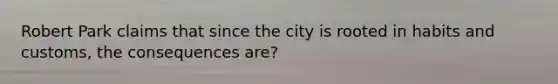 Robert Park claims that since the city is rooted in habits and customs, the consequences are?